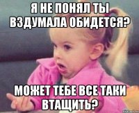 я не понял ты вздумала обидется? может тебе все таки втащить?