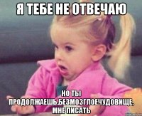 я тебе не отвечаю но ты продолжаешь,безмозглоечудовище, мне писать