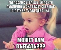 ты подлизываешь ей почти публично, а она ведет себя как 10-летняя тупая девочка... может вам въебать???