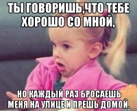 ты говоришь,что тебе хорошо со мной, но каждый раз бросаешь меня на улице и прешь домой.