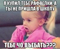 я купил тебе рафаелки, а ты не пришла в школу тебе чо въебать???