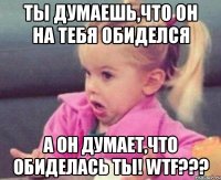 ты думаешь,что он на тебя обиделся а он думает,что обиделась ты! wtf???