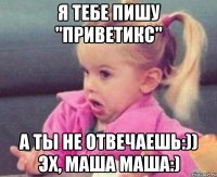 я тебе пишу "приветикс" а ты не отвечаешь:)) эх, маша маша:)