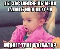 ты заставляешь меня гулять,но я не хочу может тебе въебать?