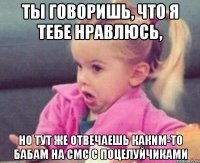 ты говоришь, что я тебе нравлюсь, но тут же отвечаешь каким-то бабам на смс с поцелуйчиками