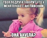 твоя подруга говорит что у меня плохо с английским она ахуела?