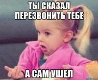 ты сказал перезвонить тебе а сам ушел