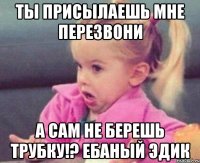 ты присылаешь мне перезвони а сам не берешь трубку!? ебаный эдик