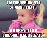 ты говоришь, что хочешь спать а я вижу тебя в онлайне. тебе въебать?