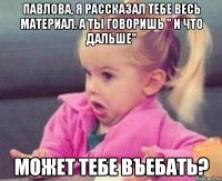 павлова, я рассказал тебе весь материал. а ты говоришь " и что дальше" может тебе въебать?