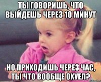 ты говоришь, что выйдешь через 10 минут но приходишь через час, ты что вообще охуел?