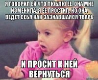 я говорил ей что люблю ее, она мне изменила. я ее простил, но она ведет себя как зазнавшаяся тварь и просит к ней вернуться