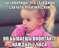 ты говоришь, что заходишь скачать практическую но бываешь вконтакте каждые 2 часа