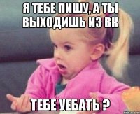 я тебе пишу, а ты выходишь из вк тебе уебать ?