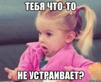 тебя что-то не устраивает?