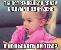 ты встречаешься сразу с двумя в один день а не въебать ли тебе?