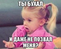 ты бухал и даже не позвал меня?