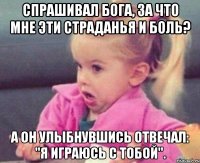 спрашивал бога, за что мне эти страданья и боль? а он улыбнувшись отвечал: "я играюсь с тобой".