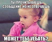 ты прочитываешь сообщение, но не отвечаешь может тебе уебать?