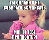 ты онлайн и не собираешься писать может тебе прописать?!