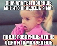 сначала ты говоришь мне что приедешь 9 мая после говоришь что не одна и 10 мая уедешь