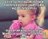 бочев, ты просишь меня пойти поиграть в футбол, зная что мне надо делать курсач но во время игры посылаешь меня делать курсач, не ахуел ли ты часом