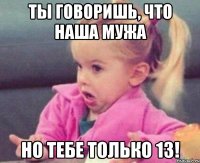 ты говоришь, что наша мужа но тебе только 13!