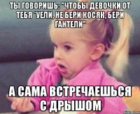 ты говоришь: "чтобы девочки от тебя *уели, не бери косяк, бери гантели" а сама встречаешься с дрышом