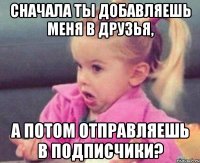 сначала ты добавляешь меня в друзья, а потом отправляешь в подписчики?