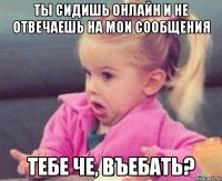 ты сидишь онлайн и не отвечаешь на мои сообщения тебе че, въебать?