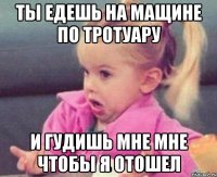 ты едешь на мащине по тротуару и гудишь мне мне чтобы я отошел