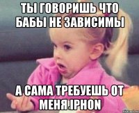 ты говоришь что бабы не зависимы а сама требуешь от меня iphon