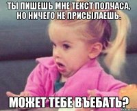 ты пишешь мне текст полчаса, но ничего не присылаешь. может тебе въебать?