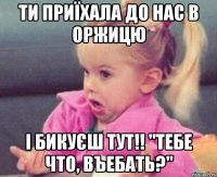 ти приїхала до нас в оржицю і бикуєш тут!! "тебе что, въебать?"