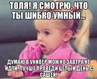 толя! я смотрю, что ты шибко умный... думаю в универ можно завтра не идти, лучше проведи целый день с сашей!