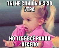 ты не спишь в 5:30 утра но тебе всё равно весело