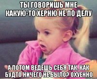 ты говоришь мне какую-то херню не по делу а потом ведешь себя так, как будто ничего не было? охуенно