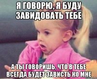 я говорю, я буду завидовать тебе а ты говоришь, что в тебе всегда будет зависть ко мне