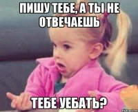 пишу тебе, а ты не отвечаешь тебе уебать?