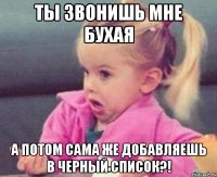 ты звонишь мне бухая а потом сама же добавляешь в черный список?!