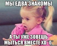 мы едва знакомы а ты уже зовешь мыться вместе xd *0*