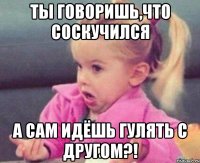 ты говоришь,что соскучился а сам идёшь гулять с другом?!