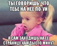 ты говоришь, что тебе на нее по*уй а сам заходишь на ее страницу каждые 10 минут