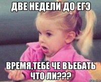 две недели до егэ время,тебе че въебать что ли???