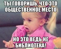 ты говоришь, что это общественное место но это ведь не библиотека!