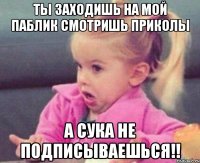 ты заходишь на мой паблик смотришь приколы а сука не подписываешься!!