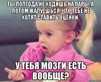 ты полгода не ходишь на пары, а потом жалуешься, что тебе не хотят ставить оценки. у тебя мозги есть вообще?