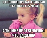 я всё спланировал и написал тебе ровно в 22 часа а ты мне не отвечаешь! что за дела?