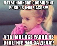 я тебе написал сообщение ровно в 0:00 часов!!! а ты мне все равно не ответил! что за дела?