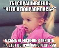 ты спрашиваешь "чего я понравилась?" а сама не можешь ответить на этот вопрос какого ху* ???